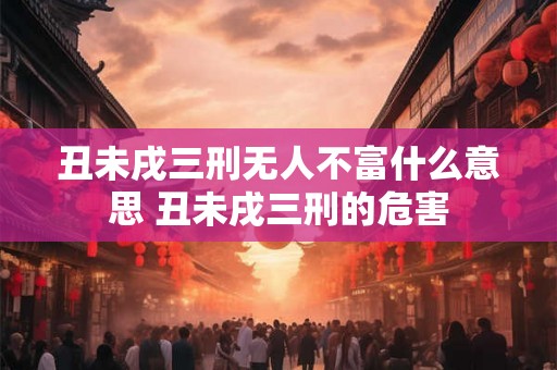 丑未戌三刑无人不富什么意思 丑未戌三刑的危害 丑未戌三刑无人不富什么意思 丑未戌三刑的危害