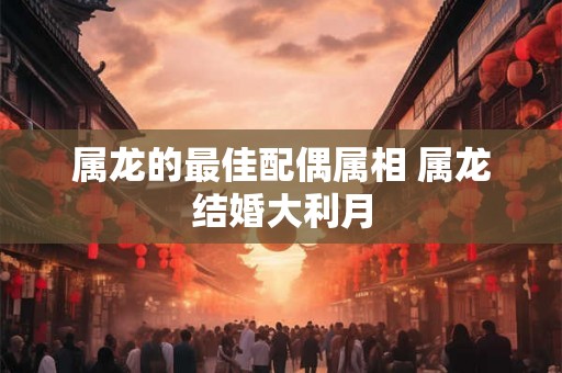 属龙的最佳配偶属相 属龙结婚大利月 属龙的最佳配偶属相 属龙结婚大利月