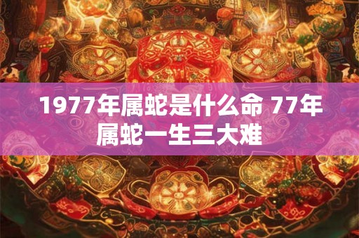 1977年属蛇是什么命 77年属蛇一生三大难 1977年属蛇是什么命 77年属蛇一生三大难