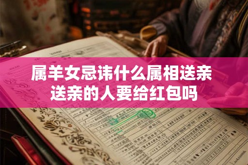 属羊女忌讳什么属相送亲 送亲的人要给红包吗 属羊女忌讳什么属相送亲 送亲的人要给红包吗