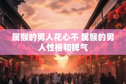 属猴的男人花心不 属猴的男人性格和脾气 属猴的男人花心不 属猴的男人性格和脾气