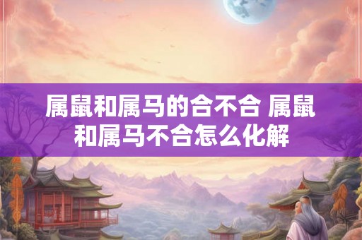 属鼠和属马的合不合 属鼠和属马不合怎么化解 属鼠和属马的合不合 属鼠和属马不合怎么化解
