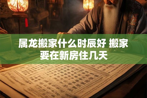 属龙搬家什么时辰好 搬家要在新房住几天 属龙搬家什么时辰好 搬家要在新房住几天