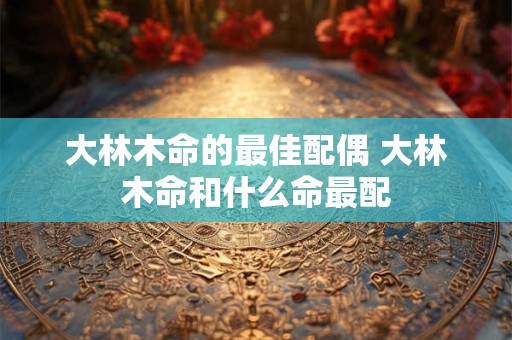 大林木命的最佳配偶 大林木命和什么命最配 大林木命的最佳配偶 大林木命和什么命最配