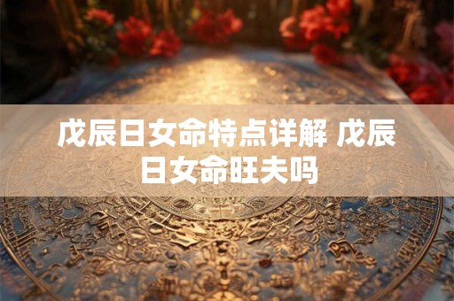 戊辰日女命特点详解 戊辰日女命旺夫吗 戊辰日女命特点详解 戊辰日女命旺夫吗