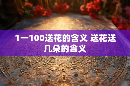 1一100送花的含义 送花送几朵的含义 1一100送花的含义 送花送几朵的含义