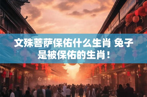 文殊菩萨保佑什么生肖 兔子是被保佑的生肖! 文殊菩萨保佑什么生肖 兔子是被保佑的生肖!