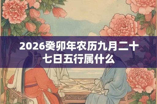 2026癸卯年农历九月二十七日五行属什么 2026癸卯年农历九月二十七日五行属什么