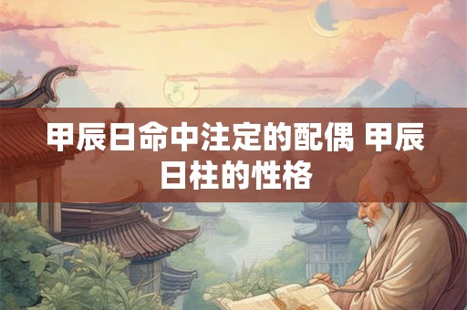 甲辰日命中注定的配偶 甲辰日柱的性格 甲辰日命中注定的配偶 甲辰日柱的性格
