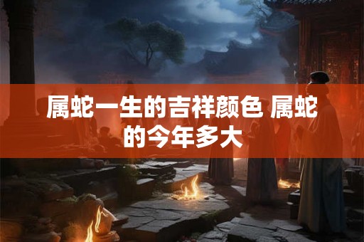 属蛇一生的吉祥颜色 属蛇的今年多大 属蛇一生的吉祥颜色 属蛇的今年多大