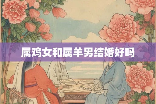 属鸡女和属羊男结婚好吗 属鸡女和属羊男结婚好吗