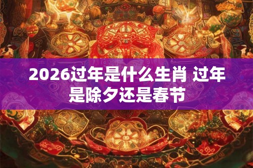 2026过年是什么生肖 过年是除夕还是春节 2026过年是什么生肖 过年是除夕还是春节