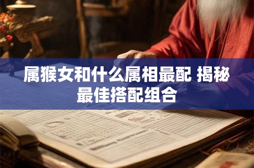 属猴女和什么属相最配 揭秘最佳搭配组合 属猴女和什么属相最配 揭秘最佳搭配组合