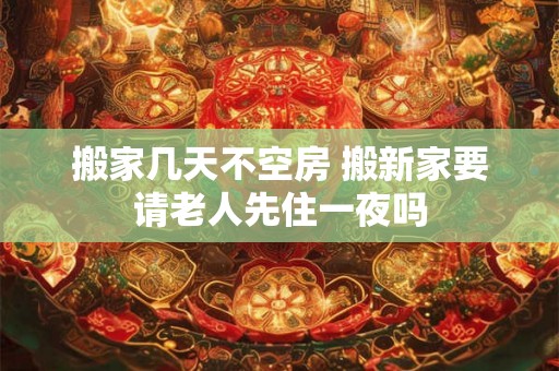 搬家几天不空房 搬新家要请老人先住一夜吗 搬家几天不空房 搬新家要请老人先住一夜吗