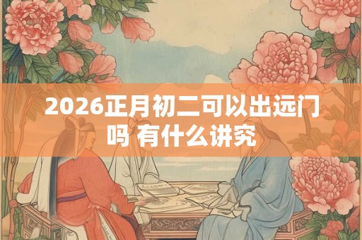 2026正月初二可以出远门吗 有什么讲究 2026正月初二可以出远门吗 有什么讲究