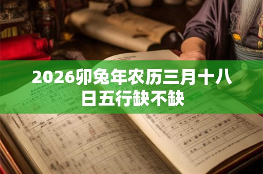 2026卯兔年农历三月十八日五行缺不缺 2026卯兔年农历三月十八日五行缺不缺