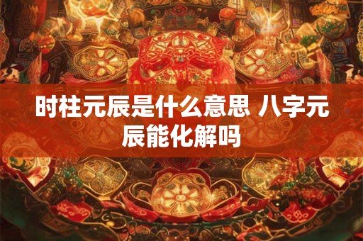 时柱元辰是什么意思 八字元辰能化解吗