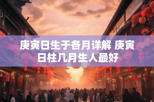 庚寅日生于各月详解 庚寅日柱几月生人最好 庚寅日生于各月详解 庚寅日柱几月生人最好