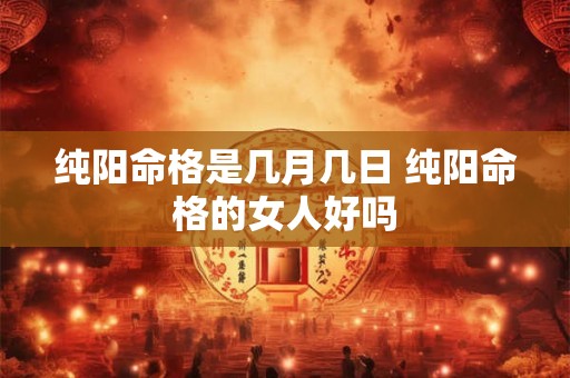 纯阳命格是几月几日 纯阳命格的女人好吗 纯阳命格是几月几日 纯阳命格的女人好吗