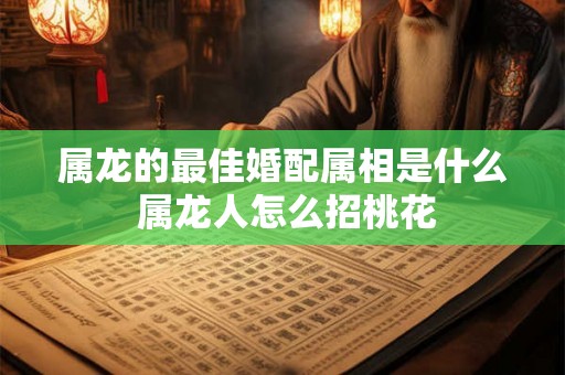 属龙的最佳婚配属相是什么 属龙人怎么招桃花 属龙的最佳婚配属相是什么 属龙人怎么招桃花