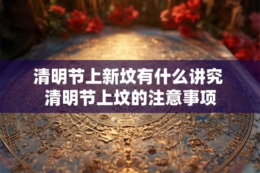 清明节上新坟有什么讲究 清明节上坟的注意事项 清明节上新坟有什么讲究 清明节上坟的注意事项