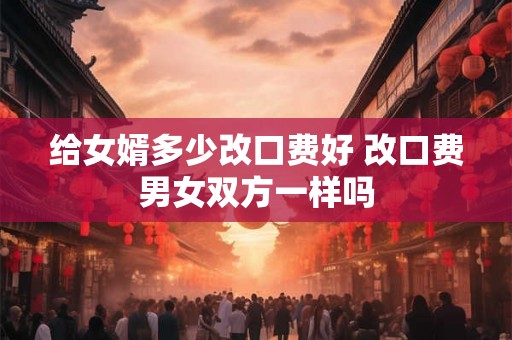 给女婿多少改口费好 改口费男女双方一样吗 给女婿多少改口费好 改口费男女双方一样吗