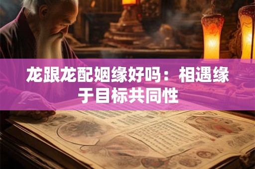 龙跟龙配姻缘好吗:相遇缘于目标共同性 龙跟龙配姻缘好吗:相遇缘于目标共同性