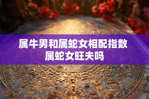 属牛男和属蛇女相配指数 属蛇女旺夫吗