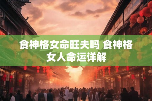 食神格女命旺夫吗 食神格女人命运详解 食神格女命旺夫吗 食神格女人命运详解