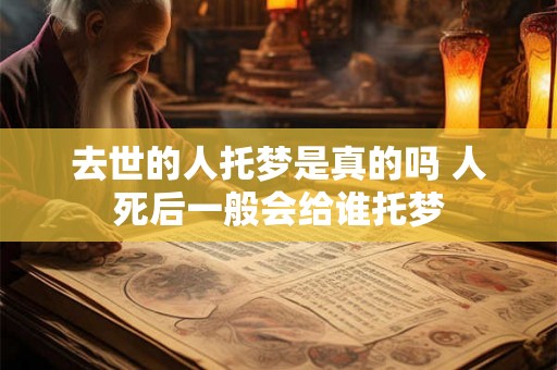 去世的人托梦是真的吗 人死后一般会给谁托梦 去世的人托梦是真的吗 人死后一般会给谁托梦