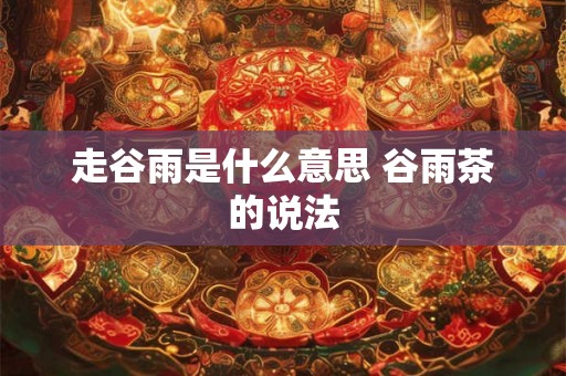 走谷雨是什么意思 谷雨茶的说法 走谷雨是什么意思 谷雨茶的说法