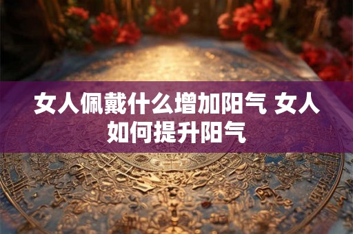 女人佩戴什么增加阳气 女人如何提升阳气 女人佩戴什么增加阳气 女人如何提升阳气