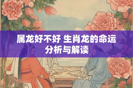属龙好不好 生肖龙的命运分析与解读 属龙好不好 生肖龙的命运分析与解读