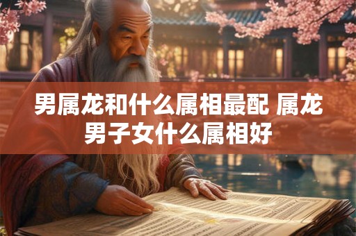 男属龙和什么属相最配 属龙男子女什么属相好 男属龙和什么属相最配 属龙男子女什么属相好