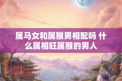 属马女和属猴男相配吗 什么属相旺属猴的男人 属马女和属猴男相配吗 什么属相旺属猴的男人