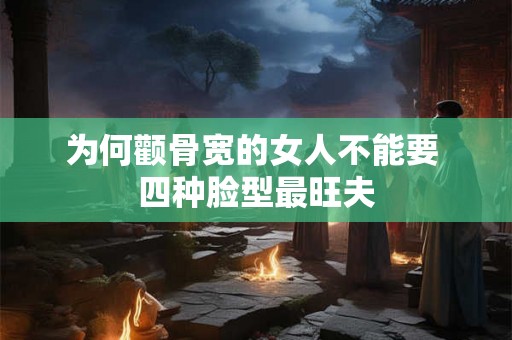 为何颧骨宽的女人不能要 四种脸型最旺夫 为何颧骨宽的女人不能要 四种脸型最旺夫