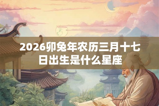 2026卯兔年农历三月十七日出生是什么星座 2026卯兔年农历三月十七日出生是什么星座