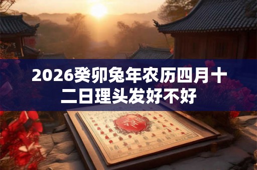 2026癸卯兔年农历四月十二日理头发好不好 2026癸卯兔年农历四月十二日理头发好不好