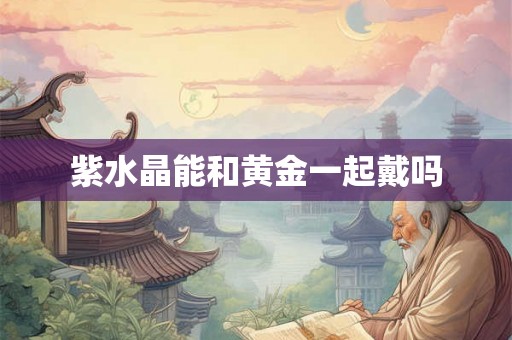 紫水晶能和黄金一起戴吗 紫水晶能和黄金一起戴吗