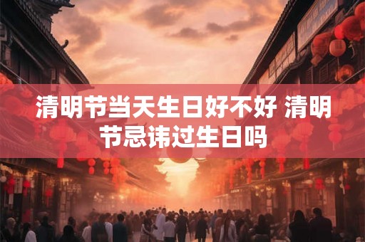 清明节当天生日好不好 清明节忌讳过生日吗