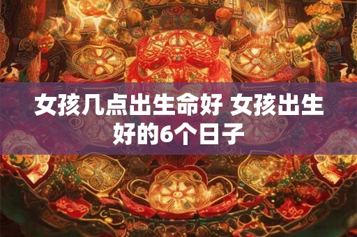 女孩几点出生命好 女孩出生好的6个日子