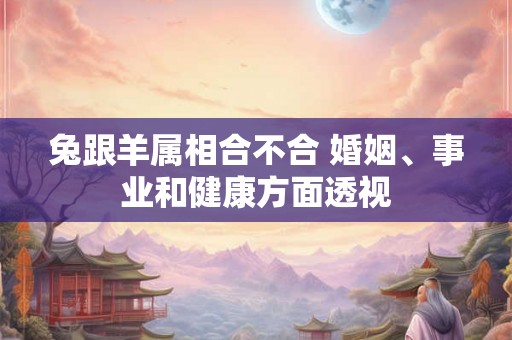 兔跟羊属相合不合 婚姻、事业和健康方面透视 兔跟羊属相合不合 婚姻、事业和健康方面透视
