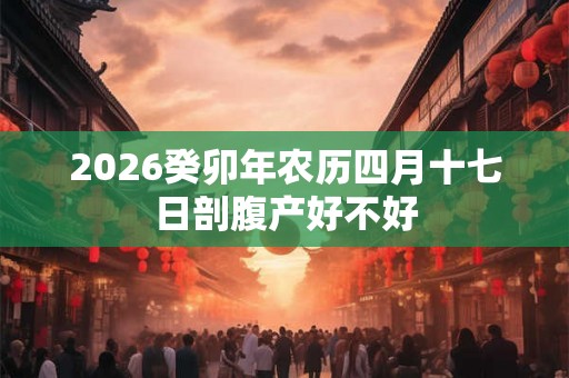 2026癸卯年农历四月十七日剖腹产好不好 2026癸卯年农历四月十七日剖腹产好不好