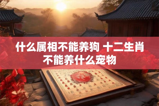 什么属相不能养狗 十二生肖不能养什么宠物 什么属相不能养狗 十二生肖不能养什么宠物
