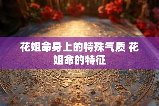 花姐命身上的特殊气质 花姐命的特征 花姐命身上的特殊气质 花姐命的特征