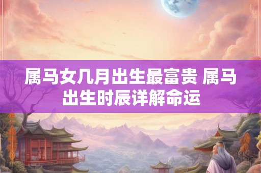 属马女几月出生最富贵 属马出生时辰详解命运 属马女几月出生最富贵 属马出生时辰详解命运