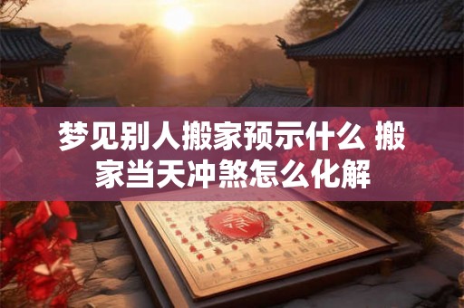 梦见别人搬家预示什么 搬家当天冲煞怎么化解 梦见别人搬家预示什么 搬家当天冲煞怎么化解