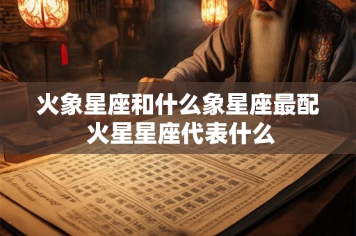 火象星座和什么象星座最配 火星星座代表什么 火象星座和什么象星座最配 火星星座代表什么