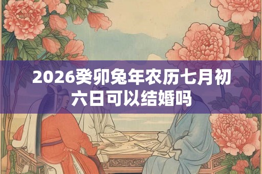 2026癸卯兔年农历七月初六日可以结婚吗 2026癸卯兔年农历七月初六日可以结婚吗