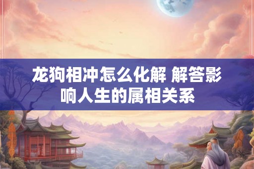 龙狗相冲怎么化解 解答影响人生的属相关系 龙狗相冲怎么化解 解答影响人生的属相关系